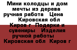 Мини-колодцы и дом мечты из дерева, ручная работа › Цена ­ 200 - Кировская обл., Киров г. Подарки и сувениры » Изделия ручной работы   . Кировская обл.,Киров г.